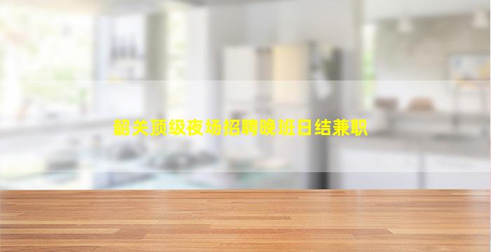 韶关顶级夜场招聘晚班日结兼职